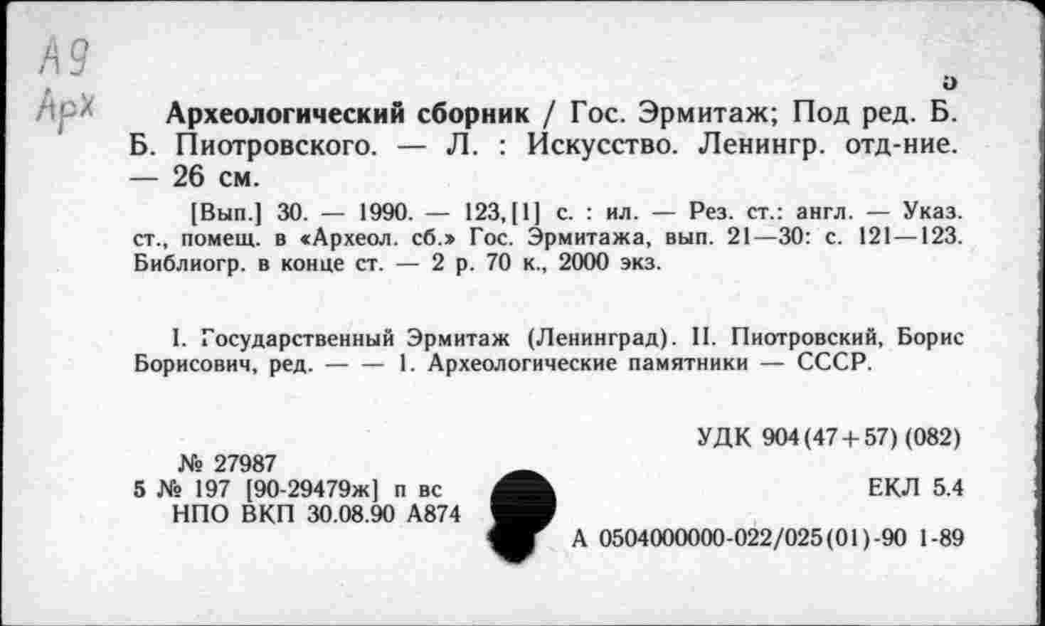 ﻿Ä9
Ü
Археологический сборник / Гос. Эрмитаж; Под ред. Б. Б. Пиотровского. — Л. : Искусство. Ленингр. отд-ние. — 26 см.
[Вып.] 30. — 1990. — 123, [1] с. : ил. — Рез. ст.: англ. — Указ, ст., помещ, в «Археол. сб.» Гос. Эрмитажа, вып. 21—30: с. 121 —123. Библиогр. в конце ст. — 2 р. 70 к., 2000 экз.
I. Государственный Эрмитаж (Ленинград). II. Пиотровский, Борис Борисович, ред.----1. Археологические памятники — СССР.
УДК 904(47 + 57) (082) № 27987
5 № 197 [90-29479ж] п вс	ЕКЛ 5.4
НПО ВКП 30.08.90 А874
А 0504000000-022/025 (01)-90 1-89